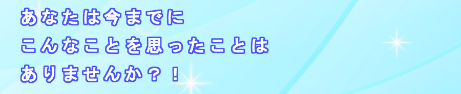 あなたは今までに、こんなことを思ったことはありませんか？